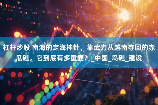杠杆炒股 南海的定海神针，靠武力从越南夺回的赤瓜礁，它到底有多重要？_中国_岛礁_建设