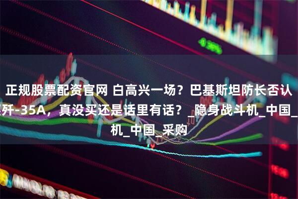 正规股票配资官网 白高兴一场？巴基斯坦防长否认购买歼-35A，真没买还是话里有话？_隐身战斗机_中国_采购