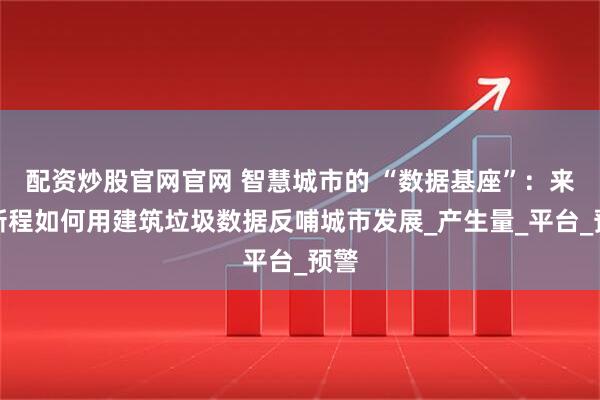配资炒股官网官网 智慧城市的 “数据基座”：来运新程如何用建筑垃圾数据反哺城市发展_产生量_平台_预警