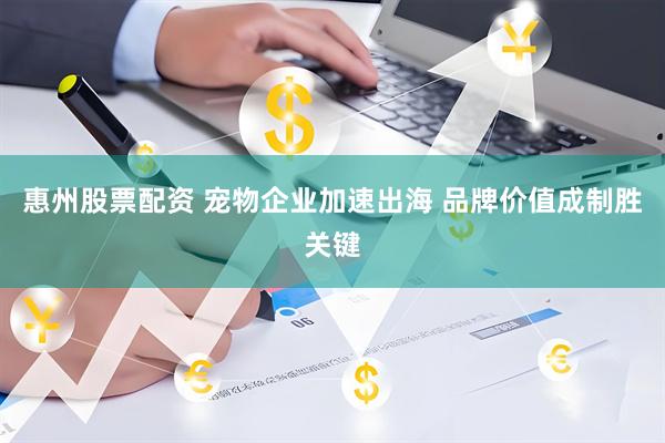 惠州股票配资 宠物企业加速出海 品牌价值成制胜关键