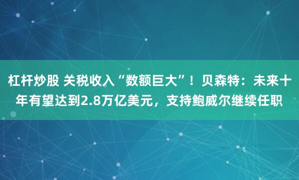 杠杆炒股 关税收入“数额巨大”！贝森特：未来十年有望达到2.8万亿美元，支持鲍威尔继续任职