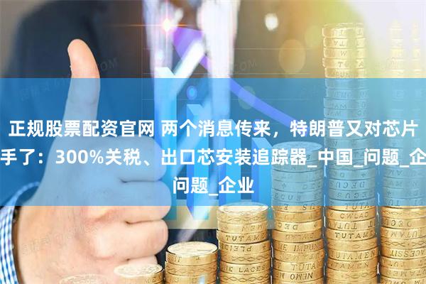 正规股票配资官网 两个消息传来，特朗普又对芯片下手了：300%关税、出口芯安装追踪器_中国_问题_企业
