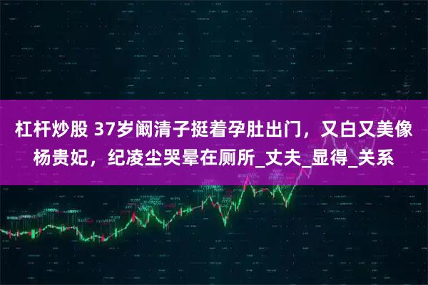 杠杆炒股 37岁阚清子挺着孕肚出门，又白又美像杨贵妃，纪凌尘哭晕在厕所_丈夫_显得_关系