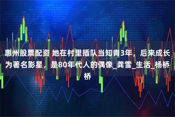 惠州股票配资 她在村里插队当知青3年，后来成长为著名影星，是80年代人的偶像_龚雪_生活_杨桥