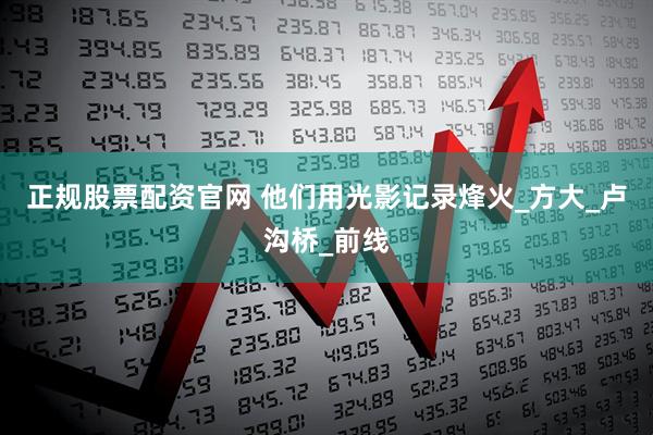 正规股票配资官网 他们用光影记录烽火_方大_卢沟桥_前线