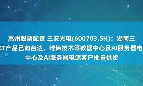 惠州股票配资 三安光电(600703.SH)：湖南三安的SiC MOSFET产品已向台达、维谛技术等数据中心及AI服务器电源客户批量供货