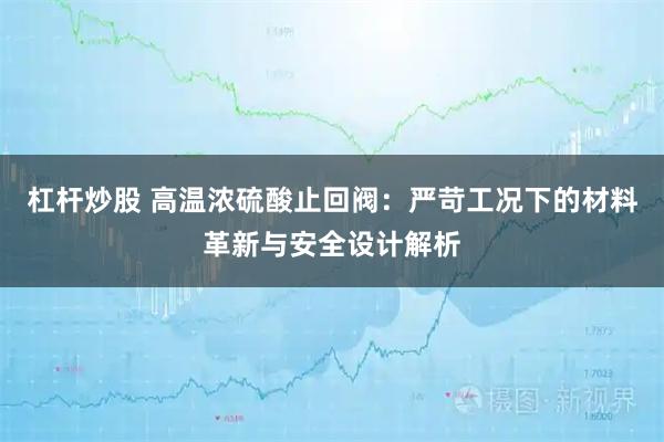 杠杆炒股 高温浓硫酸止回阀：严苛工况下的材料革新与安全设计解析