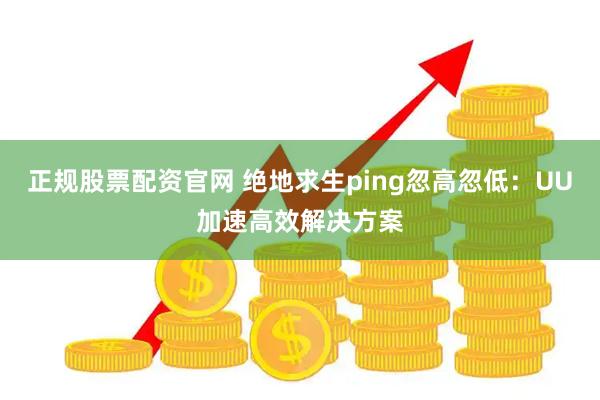 正规股票配资官网 绝地求生ping忽高忽低：UU加速高效解决方案