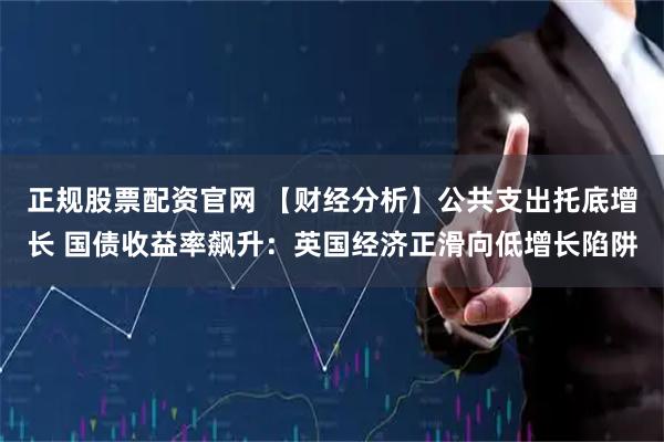 正规股票配资官网 【财经分析】公共支出托底增长 国债收益率飙升：英国经济正滑向低增长陷阱