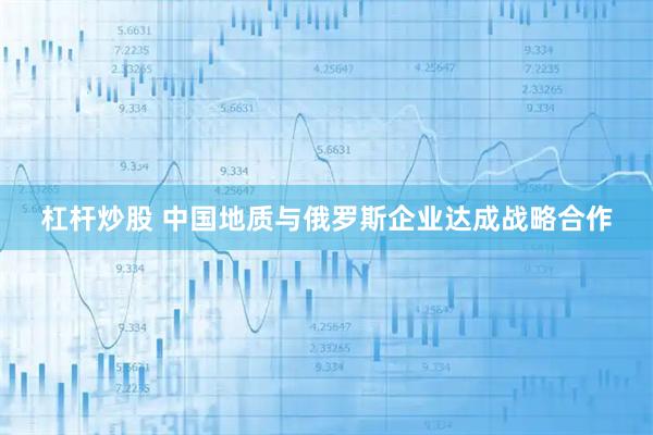 杠杆炒股 中国地质与俄罗斯企业达成战略合作