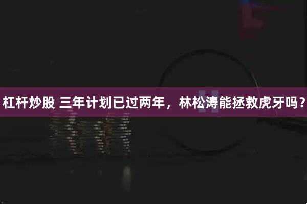 杠杆炒股 三年计划已过两年，林松涛能拯救虎牙吗？