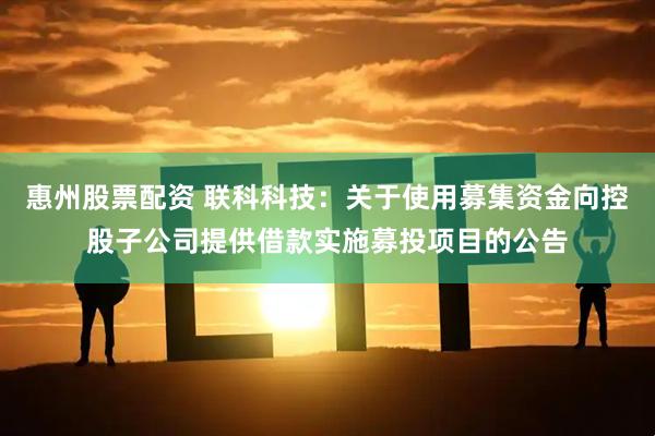 惠州股票配资 联科科技：关于使用募集资金向控股子公司提供借款实施募投项目的公告