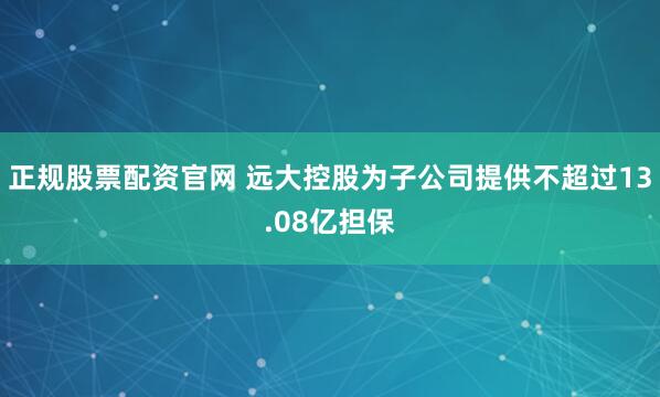 正规股票配资官网 远大控股为子公司提供不超过13.08亿担保