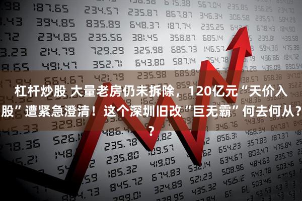 杠杆炒股 大量老房仍未拆除，120亿元“天价入股”遭紧急澄清！这个深圳旧改“巨无霸”何去何从？