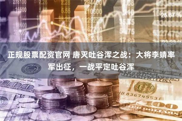 正规股票配资官网 唐灭吐谷浑之战：大将李靖率军出征，一战平定吐谷浑