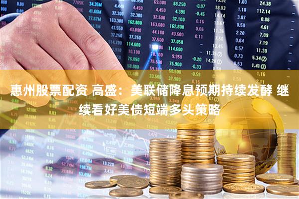 惠州股票配资 高盛：美联储降息预期持续发酵 继续看好美债短端多头策略