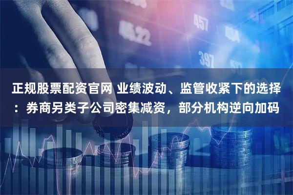 正规股票配资官网 业绩波动、监管收紧下的选择：券商另类子公司密集减资，部分机构逆向加码