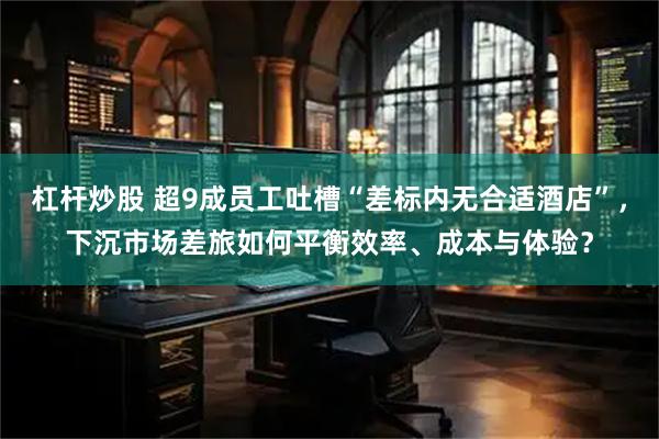 杠杆炒股 超9成员工吐槽“差标内无合适酒店”，下沉市场差旅如何平衡效率、成本与体验？