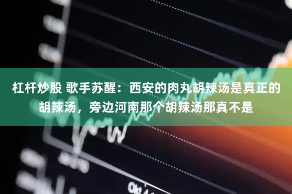 杠杆炒股 歌手苏醒：西安的肉丸胡辣汤是真正的胡辣汤，旁边河南那个胡辣汤那真不是