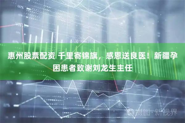 惠州股票配资 千里寄锦旗，感恩送良医！新疆孕困患者致谢刘龙生主任