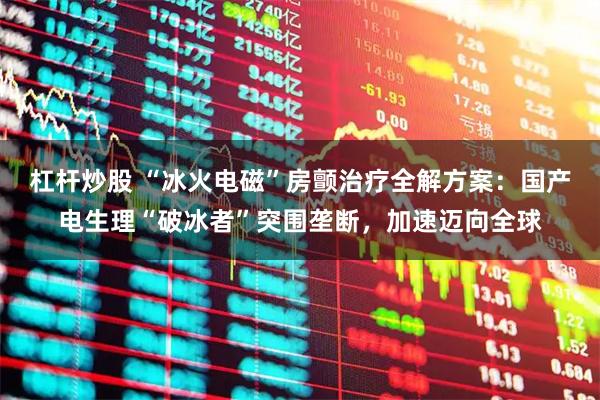 杠杆炒股 “冰火电磁”房颤治疗全解方案：国产电生理“破冰者”突围垄断，加速迈向全球