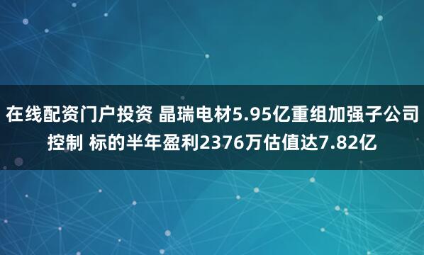 在线配资门户投资 晶瑞电材5.95亿重组加强子公司控制 标的半年盈利2376万估值达7.82亿