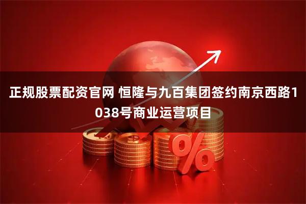 正规股票配资官网 恒隆与九百集团签约南京西路1038号商业运营项目