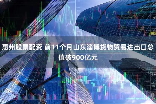 惠州股票配资 前11个月山东淄博货物贸易进出口总值破900亿元