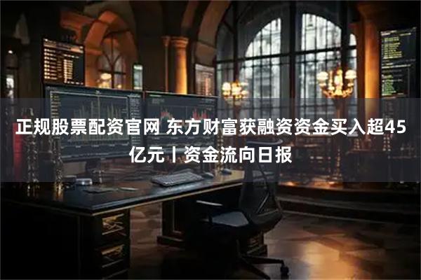 正规股票配资官网 东方财富获融资资金买入超45亿元丨资金流向日报