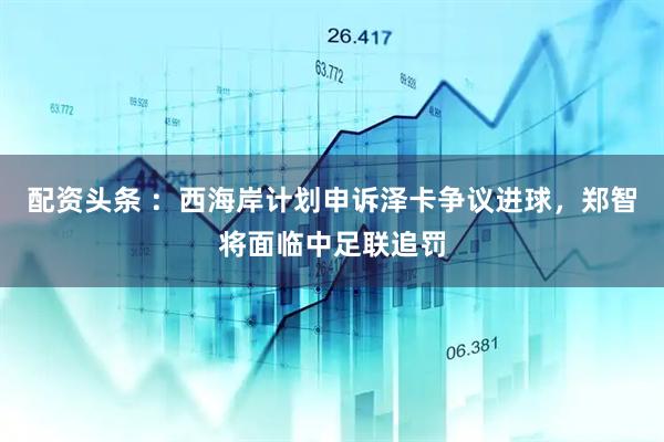 配资头条 ：西海岸计划申诉泽卡争议进球，郑智将面临中足联追罚