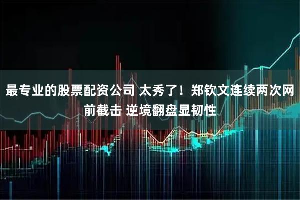 最专业的股票配资公司 太秀了！郑钦文连续两次网前截击 逆境翻盘显韧性