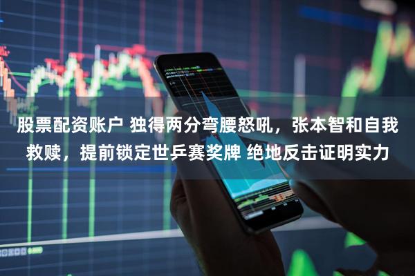 股票配资账户 独得两分弯腰怒吼，张本智和自我救赎，提前锁定世乒赛奖牌 绝地反击证明实力
