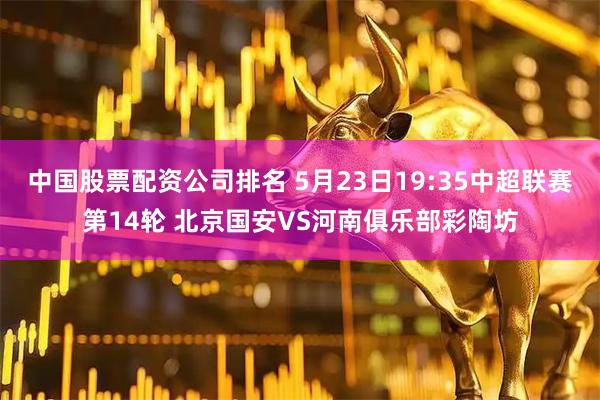 中国股票配资公司排名 5月23日19:35中超联赛第14轮 北京国安VS河南俱乐部彩陶坊