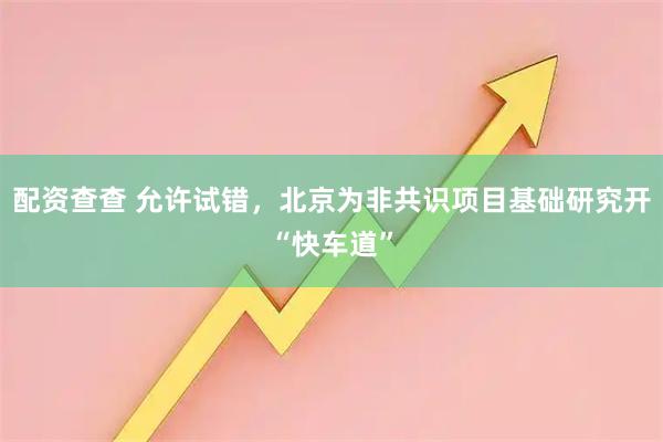 配资查查 允许试错，北京为非共识项目基础研究开“快车道”