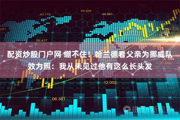 配资炒股门户网 绷不住！哈兰德看父亲为挪威队效力照：我从未见过他有这么长头发