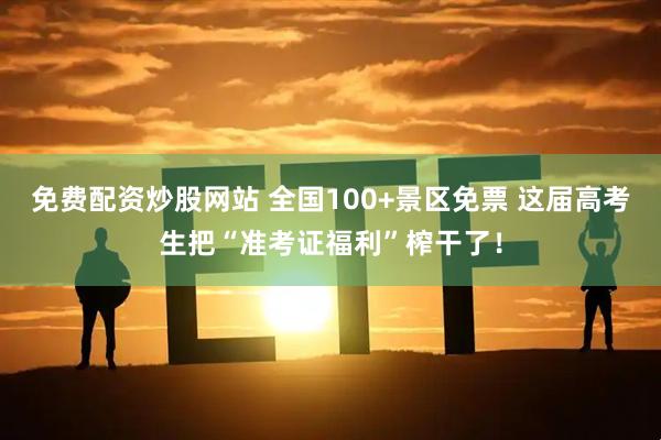 免费配资炒股网站 全国100+景区免票 这届高考生把“准考证福利”榨干了！