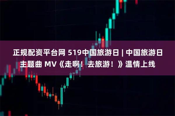 正规配资平台网 519中国旅游日 | 中国旅游日主题曲 MV《走啊！去旅游！》温情上线
