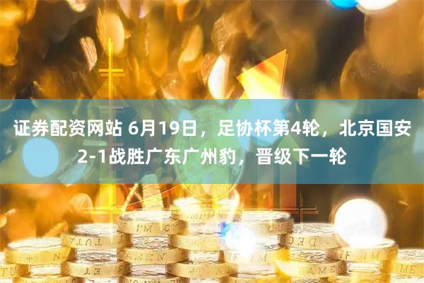 证券配资网站 6月19日，足协杯第4轮，北京国安2-1战胜广东广州豹，晋级下一轮